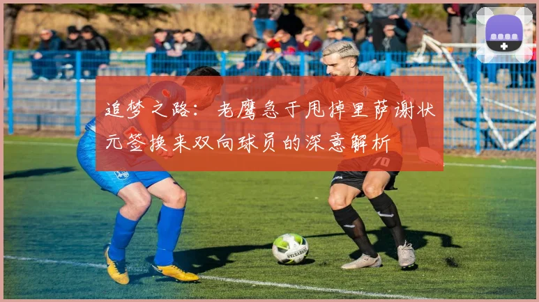 追梦之路：老鹰急于甩掉里萨谢状元签换来双向球员的深意解析