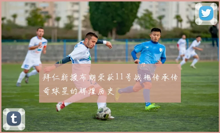 拜仁新援布朗荣获11号战袍传承传奇球星的辉煌历史