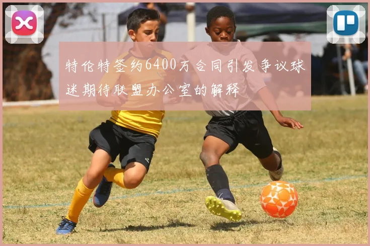 特伦特签约6400万合同引发争议球迷期待联盟办公室的解释