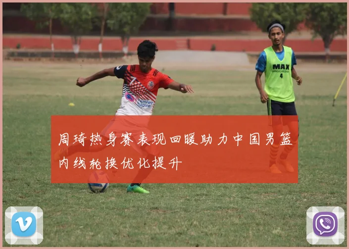 周琦热身赛表现回暖助力中国男篮内线轮换优化提升