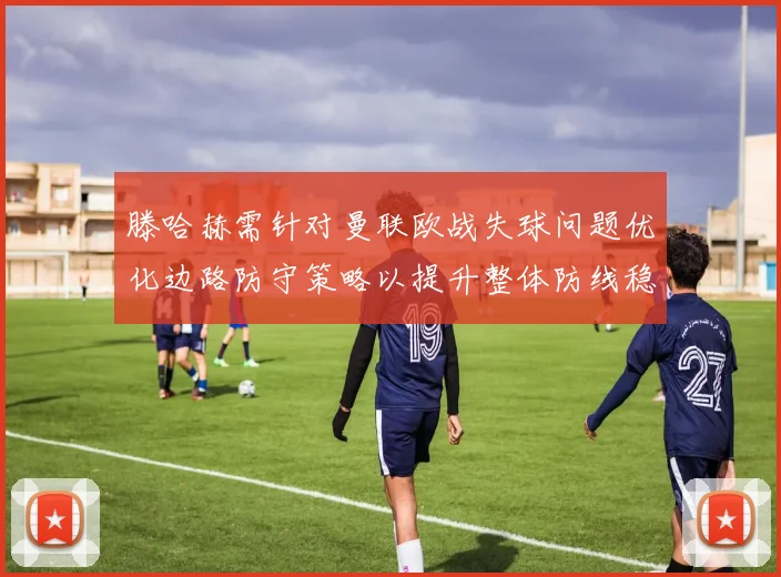 滕哈赫需针对曼联欧战失球问题优化边路防守策略以提升整体防线稳定性