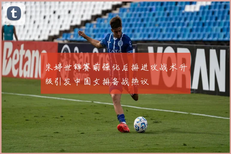 朱婷世锦赛前强化后排进攻战术升级引发中国女排备战热议